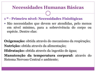 Necessidades Humanas Básicas
1 º - Primeiro nível: Necessidades Fisiológicas
 São necessidades que devem ser atendidas, pelo menos
em nível mínimo, para a sobrevivência do corpo ou
espécie. Dentre elas:
Oxigenação: obtida através do mecanismo da respiração;
Nutrição: obtida através da alimentação;
Hidratação: obtida através da ingestão de água;
Manutenção da temperatura corporal: através do
Sistema Nervoso Central e ambiente;
 
