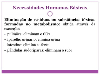 Necessidades Humanas Básicas
Eliminação de resíduos ou substâncias tóxicas
formadas no metabolismo: obtida através da
excreção:
- pulmões: eliminam o CO2
- aparelho urinário: elimina urina
- intestino: elimina as fezes
- glândulas sudoríparas: eliminam o suor
 