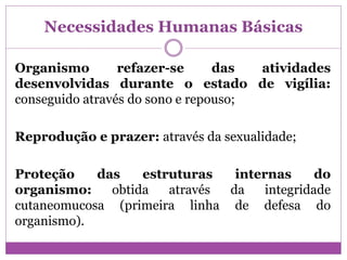 Necessidades Humanas Básicas
Organismo refazer-se das atividades
desenvolvidas durante o estado de vigília:
conseguido através do sono e repouso;
Reprodução e prazer: através da sexualidade;
Proteção das estruturas internas do
organismo: obtida através da integridade
cutaneomucosa (primeira linha de defesa do
organismo).
 