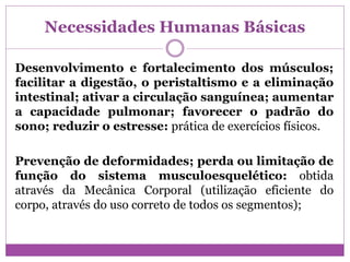 Necessidades Humanas Básicas
Desenvolvimento e fortalecimento dos músculos;
facilitar a digestão, o peristaltismo e a eliminação
intestinal; ativar a circulação sanguínea; aumentar
a capacidade pulmonar; favorecer o padrão do
sono; reduzir o estresse: prática de exercícios físicos.
Prevenção de deformidades; perda ou limitação de
função do sistema musculoesquelético: obtida
através da Mecânica Corporal (utilização eficiente do
corpo, através do uso correto de todos os segmentos);
 