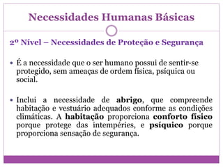 Necessidades Humanas Básicas
2º Nível – Necessidades de Proteção e Segurança
 É a necessidade que o ser humano possui de sentir-se
protegido, sem ameaças de ordem física, psíquica ou
social.
 Inclui a necessidade de abrigo, que compreende
habitação e vestuário adequados conforme as condições
climáticas. A habitação proporciona conforto físico
porque protege das intempéries, e psíquico porque
proporciona sensação de segurança.
 