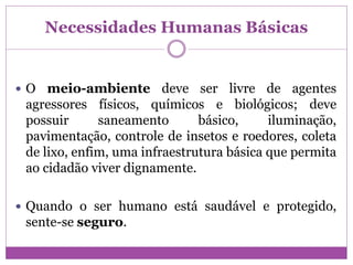 Necessidades Humanas Básicas
 O meio-ambiente deve ser livre de agentes
agressores físicos, químicos e biológicos; deve
possuir saneamento básico, iluminação,
pavimentação, controle de insetos e roedores, coleta
de lixo, enfim, uma infraestrutura básica que permita
ao cidadão viver dignamente.
 Quando o ser humano está saudável e protegido,
sente-se seguro.
 