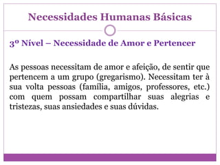 Necessidades Humanas Básicas
3º Nível – Necessidade de Amor e Pertencer
As pessoas necessitam de amor e afeição, de sentir que
pertencem a um grupo (gregarismo). Necessitam ter à
sua volta pessoas (família, amigos, professores, etc.)
com quem possam compartilhar suas alegrias e
tristezas, suas ansiedades e suas dúvidas.
 