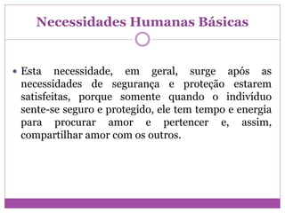 Necessidades Humanas Básicas
 Esta necessidade, em geral, surge após as
necessidades de segurança e proteção estarem
satisfeitas, porque somente quando o indivíduo
sente-se seguro e protegido, ele tem tempo e energia
para procurar amor e pertencer e, assim,
compartilhar amor com os outros.
 