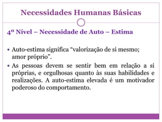 Necessidades Humanas Básicas
4º Nível – Necessidade de Auto – Estima
 Auto-estima significa “valorização de si mesmo;
amor próprio”.
 As pessoas devem se sentir bem em relação a si
próprias, e orgulhosas quanto às suas habilidades e
realizações. A auto-estima elevada é um motivador
poderoso do comportamento.
 