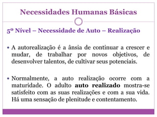 Necessidades Humanas Básicas
5º Nível – Necessidade de Auto – Realização
 A autorealização é a ânsia de continuar a crescer e
mudar, de trabalhar por novos objetivos, de
desenvolver talentos, de cultivar seus potenciais.
 Normalmente, a auto realização ocorre com a
maturidade. O adulto auto realizado mostra-se
satisfeito com as suas realizações e com a sua vida.
Há uma sensação de plenitude e contentamento.
 
