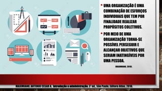 •UMA ORGANIZAÇÃO É UMA
COMBINAÇÃO DE ESFORÇOS
INDIVIDUAIS QUE TEM POR
FINALIDADE REALIZAR
PROPÓSITOS COLETIVOS.
•POR MEIO DE UMA
ORGANIZAÇÃO TORNA-SE
POSSÍVEL PERSEGUIR E
ALCANÇAR OBJETIVOS QUE
SERIAM INATINGÍVEIS POR
UMA PESSOA.
(MAXIMIANO, 2010).
MAXIMIANO, ANTONIO CESAR A. Introdução a administração. 3ª ed., São Paulo, Editora Atlas, 2010.
 