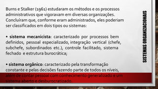 Burns e Stalker (1961) estudaram os métodos e os processos
administrativos que vigoravam em diversas organizações.
Concluíram que, conforme eram administrados, eles poderiam
ser classificados em dois tipos ou sistemas:
• sistema mecanicista: caracterizado por processos bem
definidos, pessoal especializado, integração vertical (chefe,
subchefe, subordinados etc.), controle facilitado, sistema
fechado e estrutura burocrática;
• sistema orgânico: caracterizado pela transformação
constante e pelas decisões fazendo parte de todos os níveis,
além de contar pessoal com conhecimento generalizado e um
sistema aberto e desburocratizado.
SISTEMASORGANIZACIONAIS
 