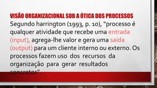 VISÃO ORGANIZACIONAL SOB A ÓTICA DOS PROCESSOS
Segundo harrington (1993, p. 10), “processo é
qualquer atividade que recebe uma entrada
(input), agrega-lhe valor e gera uma saída
(output) para um cliente interno ou externo. Os
processos fazem uso dos recursos da
organização para gerar resultados
concretos”.
 