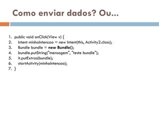 Como enviar dados? Ou...
1. public void onClick(View v) {
2. Intent minhaIntencao = new Intent(this, Activity2.class);
3. Bundle bundle = new Bundle();
4. bundle.putString("mensagem", "teste bundle");
5. it.putExtras(bundle);
6. startActivity(minhaIntencao);
7. }
 