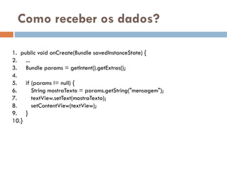 Como receber os dados?
1. public void onCreate(Bundle savedInstanceState) {
2. ...
3. Bundle params = getIntent().getExtras();
4.
5. if (params != null) {
6. String mostraTexto = params.getString("mensagem");
7. textView.setText(mostraTexto);
8. setContentView(textView);
9. }
10.}
 