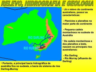 • Já o relevo do continenteJá o relevo do continente
australiano, possui asaustraliano, possui as
características:características:
- Planícies e planaltos na- Planícies e planaltos na
maior parte do continentemaior parte do continente
- Pequena cadeia- Pequena cadeia
montanhosa no sudeste damontanhosa no sudeste da
AustráliaAustrália
• Da cadeia montanhosa eDa cadeia montanhosa e
dos planaltos a leste,dos planaltos a leste,
nascem os principais riosnascem os principais rios
australianos:australianos:
- Rio Darling- Rio Darling
- Rio Murray (afluente do- Rio Murray (afluente do
Darling)Darling)
• Portanto, a principal bacia hidrográfica daPortanto, a principal bacia hidrográfica da
austrália fica no sudeste, a bacia do sistema de riosaustrália fica no sudeste, a bacia do sistema de rios
Darling-MurrayDarling-Murray
 