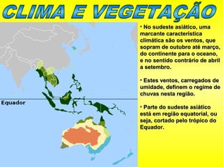• No sudeste asiático, umaNo sudeste asiático, uma
marcante característicamarcante característica
climática são os ventos, queclimática são os ventos, que
sopram de outubro até março,sopram de outubro até março,
do continente para o oceano,do continente para o oceano,
e no sentido contrário de abrile no sentido contrário de abril
a setembro.a setembro.
• Estes ventos, carregados deEstes ventos, carregados de
umidade, definem o regime deumidade, definem o regime de
chuvas nesta região.chuvas nesta região.
• Parte do sudeste asiáticoParte do sudeste asiático
está em região equatorial, ouestá em região equatorial, ou
seja, cortado pelo trópico doseja, cortado pelo trópico do
Equador.Equador.
 