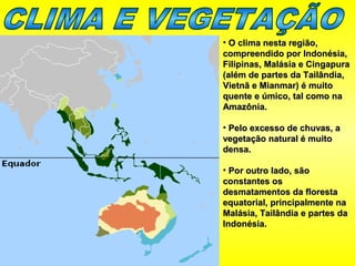 • O clima nesta região,O clima nesta região,
compreendido por Indonésia,compreendido por Indonésia,
Filipinas, Malásia e CingapuraFilipinas, Malásia e Cingapura
(além de partes da Tailândia,(além de partes da Tailândia,
Vietnã e Mianmar) é muitoVietnã e Mianmar) é muito
quente e úmico, tal como naquente e úmico, tal como na
Amazônia.Amazônia.
• Pelo excesso de chuvas, aPelo excesso de chuvas, a
vegetação natural é muitovegetação natural é muito
densa.densa.
• Por outro lado, sãoPor outro lado, são
constantes osconstantes os
desmatamentos da florestadesmatamentos da floresta
equatorial, principalmente naequatorial, principalmente na
Malásia, Tailândia e partes daMalásia, Tailândia e partes da
Indonésia.Indonésia.
 
