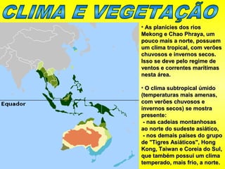 • As planícies dos riosAs planícies dos rios
Mekong e Chao Phraya, umMekong e Chao Phraya, um
pouco mais a norte, possuempouco mais a norte, possuem
um clima tropical, com verõesum clima tropical, com verões
chuvosos e invernos secos.chuvosos e invernos secos.
Isso se deve pelo regime deIsso se deve pelo regime de
ventos e correntes marítimasventos e correntes marítimas
nesta área.nesta área.
• O clima subtropical úmidoO clima subtropical úmido
(temperaturas mais amenas,(temperaturas mais amenas,
com verões chuvosos ecom verões chuvosos e
invernos secos) se mostrainvernos secos) se mostra
presente:presente:
- nas cadeias montanhosas- nas cadeias montanhosas
ao norte do sudeste asiático,ao norte do sudeste asiático,
- nos demais países do grupo- nos demais países do grupo
de "Tigres Asiáticos", Hongde "Tigres Asiáticos", Hong
Kong, Taiwan e Coreia do Sul,Kong, Taiwan e Coreia do Sul,
que também possui um climaque também possui um clima
temperado, mais frio, a norte.temperado, mais frio, a norte.
 