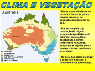 • Essas zonas climáticas seEssas zonas climáticas se
tornaram decisivas para otornaram decisivas para o
próprio processo depróprio processo de
ocupação populacional doocupação populacional do
país.país.
• Por ser um país cujaPor ser um país cuja
população de origempopulação de origem
europeia (majoritariamenteeuropeia (majoritariamente
britânica, entre outros),britânica, entre outros),
acostumada a climasacostumada a climas
temperados na Europa,temperados na Europa,
ocuparam as regiões com oocuparam as regiões com o
mesmo clima no continentemesmo clima no continente
australiano.australiano.
• Ou seja: buscaram colonizarOu seja: buscaram colonizar
o sudeste temperado, eo sudeste temperado, e
também o leste sub-tropical.também o leste sub-tropical.
 