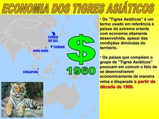 • Os "Tigres Asiáticos" é umOs "Tigres Asiáticos" é um
termo usado em referência àtermo usado em referência à
países do extremo orientepaíses do extremo oriente
com economia altamentecom economia altamente
desenvolvida, apesar dasdesenvolvida, apesar das
condições diminutas docondições diminutas do
território.território.
• Os países que compõem oOs países que compõem o
grupo de “Tigres Asiáticos”grupo de “Tigres Asiáticos”
possuem em comum o fato depossuem em comum o fato de
se desenvolveremse desenvolverem
economicamente de maneiraeconomicamente de maneira
veloz e disparadaveloz e disparada a partir daa partir da
década de 1960década de 1960..
 