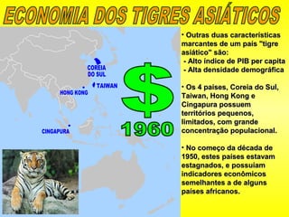 • Outras duas característicasOutras duas características
marcantes de um país "tigremarcantes de um país "tigre
asiático" são:asiático" são:
- Alto índice de PIB per capita- Alto índice de PIB per capita
- Alta densidade demográfica- Alta densidade demográfica
• Os 4 países, Coreia do Sul,Os 4 países, Coreia do Sul,
Taiwan, Hong Kong eTaiwan, Hong Kong e
Cingapura possuemCingapura possuem
territórios pequenos,territórios pequenos,
limitados, com grandelimitados, com grande
concentração populacional.concentração populacional.
• No começo da década deNo começo da década de
1950, estes países estavam1950, estes países estavam
estagnados, e possuíamestagnados, e possuíam
indicadores econômicosindicadores econômicos
semelhantes a de algunssemelhantes a de alguns
países africanos.países africanos.
 