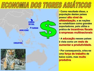 • Como resultado disso, aComo resultado disso, a
população destes paísespopulação destes países
possuipossui alto nível dealto nível de
alfabetizaçãoalfabetização, e as nações, e as nações
se notabilizam como grandesse notabilizam como grandes
exportadores, pois utiliza aexportadores, pois utiliza a
prática deprática de incentivos fiscaisincentivos fiscais
à empresas multinacionaisà empresas multinacionais
• AA educaçãoeducação nesses paísesnesses países
é vista como umé vista como um meio demeio de
aumentar a produtividadeaumentar a produtividade..
• Por consequencia, criou-sePor consequencia, criou-se
umauma força de trabalhoforça de trabalho dede
baixo custo, masbaixo custo, mas muitomuito
produtivaprodutiva
 