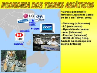 • Marcas globalmenteMarcas globalmente
famosas surgiram na Coreiafamosas surgiram na Coreia
do Sul e em Taiwan, como:do Sul e em Taiwan, como:
- Samsung (sul-coreana)- Samsung (sul-coreana)
- LG (sul-coreana)- LG (sul-coreana)
- Hyundai (sul-coreana)- Hyundai (sul-coreana)
- Acer (taiwanesa)- Acer (taiwanesa)
- Foxconn (taiwanesa)- Foxconn (taiwanesa)
- HSBC (de Hong Kong,- HSBC (de Hong Kong,
fundada na época que erafundada na época que era
colônia britânica)colônia britânica)
 