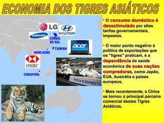 • OO consumo doméstico éconsumo doméstico é
desestimuladodesestimulado por altaspor altas
tarifas governamentais,tarifas governamentais,
impostos.impostos.
• O maior ponto negativo àO maior ponto negativo à
política de exportações quepolítica de exportações que
os "tigres" praticam, é aos "tigres" praticam, é a
dependênciadependência da saúdeda saúde
econômicaeconômica de suas naçõesde suas nações
compradorascompradoras, como Japão,, como Japão,
EUA, Austrália e paísesEUA, Austrália e países
europeus.europeus.
• Mais recentemente, a ChinaMais recentemente, a China
se tornou o principal parceirose tornou o principal parceiro
comercial destes Tigrescomercial destes Tigres
Asiáticos.Asiáticos.
 