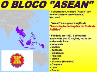 • Comparando, o bloco "Asean" temComparando, o bloco "Asean" tem
funcionamento semelhante aofuncionamento semelhante ao
Mercosul.Mercosul.
• "Asean" é a sigla em inglês de"Asean" é a sigla em inglês de
"Associação de Nações do Sudeste"Associação de Nações do Sudeste
Asiático"Asiático"
• Fundado em 1967, é compostoFundado em 1967, é composto
atualmente por 10 nações, todas doatualmente por 10 nações, todas do
sudeste da Ásia:sudeste da Ásia:
- Indonésia- Indonésia
- Malásia- Malásia
- Tailândia- Tailândia
- Cingapura- Cingapura
- Filipinas- Filipinas
- Vietnã- Vietnã
- Mianmar (Birmânia)- Mianmar (Birmânia)
- Camboja- Camboja
- Laos- Laos
- Brunei- Brunei
 