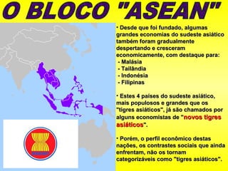 • Desde que foi fundado, algumasDesde que foi fundado, algumas
grandes economias do sudeste asiáticograndes economias do sudeste asiático
também foram gradualmentetambém foram gradualmente
despertando e cresceramdespertando e cresceram
economicamente, com destaque para:economicamente, com destaque para:
- Malásia- Malásia
- Tailândia- Tailândia
- Indonésia- Indonésia
- Filipinas- Filipinas
• Estes 4 países do sudeste asiático,Estes 4 países do sudeste asiático,
mais populosos e grandes que osmais populosos e grandes que os
"tigres asiáticos", já são chamados por"tigres asiáticos", já são chamados por
alguns economistas de "alguns economistas de "novos tigresnovos tigres
asiáticosasiáticos".".
• Porém, o perfil econômico destasPorém, o perfil econômico destas
nações, os contrastes sociais que aindanações, os contrastes sociais que ainda
enfrentam, não os tornamenfrentam, não os tornam
categorizáveis como "tigres asiáticos".categorizáveis como "tigres asiáticos".
 