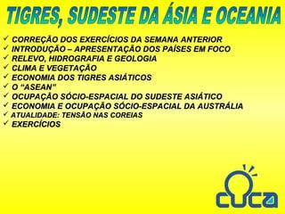  CORREÇÃO DOS EXERCÍCIOS DA SEMANA ANTERIORCORREÇÃO DOS EXERCÍCIOS DA SEMANA ANTERIOR
 INTRODUÇÃO – APRESENTAÇÃO DOS PAÍSES EM FOCOINTRODUÇÃO – APRESENTAÇÃO DOS PAÍSES EM FOCO
 RELEVO, HIDROGRAFIA E GEOLOGIARELEVO, HIDROGRAFIA E GEOLOGIA
 CLIMA E VEGETAÇÃOCLIMA E VEGETAÇÃO
 ECONOMIA DOS TIGRES ASIÁTICOSECONOMIA DOS TIGRES ASIÁTICOS
 O “ASEAN”O “ASEAN”
 OCUPAÇÃO SÓCIO-ESPACIAL DO SUDESTE ASIÁTICOOCUPAÇÃO SÓCIO-ESPACIAL DO SUDESTE ASIÁTICO
 ECONOMIA E OCUPAÇÃO SÓCIO-ESPACIAL DA AUSTRÁLIAECONOMIA E OCUPAÇÃO SÓCIO-ESPACIAL DA AUSTRÁLIA
 ATUALIDADE: TENSÃO NAS COREIASATUALIDADE: TENSÃO NAS COREIAS
 EXERCÍCIOSEXERCÍCIOS
 