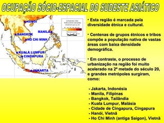 • Esta região é marcada pelaEsta região é marcada pela
diversidade étnica e cultural.diversidade étnica e cultural.
• Centenas de grupos étnicos e tribosCentenas de grupos étnicos e tribos
compõe a população nativa de vastascompõe a população nativa de vastas
áreas com baixa densidadeáreas com baixa densidade
demográfica.demográfica.
• Em contraste, o processo deEm contraste, o processo de
urbanização na região foi muitourbanização na região foi muito
acelerado na 2ª metade do século 20,acelerado na 2ª metade do século 20,
e grandes metrópoles surgiram,e grandes metrópoles surgiram,
como:como:
- Jakarta, Indonésia- Jakarta, Indonésia
- Manila, Filipinas- Manila, Filipinas
- Bangkok, Tailândia- Bangkok, Tailândia
- Kuala Lumpur, Malásia- Kuala Lumpur, Malásia
- Cidade de Cingapura, Cingapura- Cidade de Cingapura, Cingapura
- Hanói, Vietnã- Hanói, Vietnã
- Ho Chi Minh (antiga Saigon), Vietnã- Ho Chi Minh (antiga Saigon), Vietnã
 