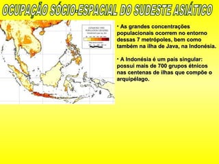 • As grandes concentraçõesAs grandes concentrações
populacionais ocorrem no entornopopulacionais ocorrem no entorno
dessas 7 metrópoles, bem comodessas 7 metrópoles, bem como
também na ilha de Java, na Indonésia.também na ilha de Java, na Indonésia.
• A Indonésia é um país singular:A Indonésia é um país singular:
possui mais de 700 grupos étnicospossui mais de 700 grupos étnicos
nas centenas de ilhas que compõe onas centenas de ilhas que compõe o
arquipélago.arquipélago.
 