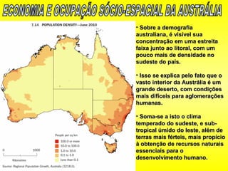 • Sobre a demografiaSobre a demografia
australiana, é visível suaaustraliana, é visível sua
concentração em uma estreitaconcentração em uma estreita
faixa junto ao litoral, com umfaixa junto ao litoral, com um
pouco mais de densidade nopouco mais de densidade no
sudeste do país.sudeste do país.
• Isso se explica pelo fato que oIsso se explica pelo fato que o
vasto interior da Austrália é umvasto interior da Austrália é um
grande deserto, com condiçõesgrande deserto, com condições
mais difíceis para aglomeraçõesmais difíceis para aglomerações
humanas.humanas.
• Soma-se a isto o climaSoma-se a isto o clima
temperado do sudeste, e sub-temperado do sudeste, e sub-
tropical úmido do leste, além detropical úmido do leste, além de
terras mais férteis, mais propícioterras mais férteis, mais propício
à obtenção de recursos naturaisà obtenção de recursos naturais
essenciais para oessenciais para o
desenvolvimento humano.desenvolvimento humano.
 