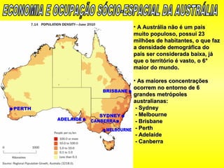 • A Austrália não é um paísA Austrália não é um país
muito populoso, possui 23muito populoso, possui 23
milhões de habitantes, o que fazmilhões de habitantes, o que faz
a densidade demográfica doa densidade demográfica do
país ser considerada baixa, jápaís ser considerada baixa, já
que o território é vasto, o 6°que o território é vasto, o 6°
maior do mundo.maior do mundo.
• As maiores concentraçõesAs maiores concentrações
ocorrem no entorno de 6ocorrem no entorno de 6
grandes metrópolesgrandes metrópoles
australianas:australianas:
- Sydney- Sydney
- Melbourne- Melbourne
- Brisbane- Brisbane
- Perth- Perth
- Adelaide- Adelaide
- Canberra- Canberra
 