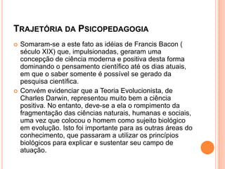 TRAJETÓRIA DA PSICOPEDAGOGIA
 Somaram-se a este fato as idéias de Francis Bacon (
século XIX) que, impulsionadas, geraram uma
concepção de ciência moderna e positiva desta forma
dominando o pensamento científico até os dias atuais,
em que o saber somente é possível se gerado da
pesquisa científica.
 Convém evidenciar que a Teoria Evolucionista, de
Charles Darwin, representou muito bem a ciência
positiva. No entanto, deve-se a ela o rompimento da
fragmentação das ciências naturais, humanas e sociais,
uma vez que colocou o homem como sujeito biológico
em evolução. Isto foi importante para as outras áreas do
conhecimento, que passaram a utilizar os princípios
biológicos para explicar e sustentar seu campo de
atuação.
 