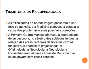 TRAJETÓRIA DA PSICOPEDAGOGIA
 As dificuldades de aprendizagem passaram a ser
foco de atenção, e a Medicina começou a estudar a
causa dos problemas e suas possíveis correções.
 A Primeira Guerra Mundial ofereceu a oportunidade
de se descobrir, no cérebro dos soldados feridos, a
relação das áreas cerebrais danificadas com as
funções que apareciam prejudicadas. A
Oftalmologia, a Neurologia, a Neurologia, a
Psiquiatria eram algumas áreas da Medicina que
se ocupavam com esses estudos.
 