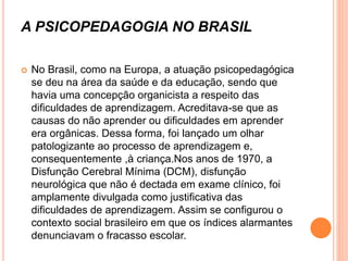 A PSICOPEDAGOGIA NO BRASIL
 No Brasil, como na Europa, a atuação psicopedagógica
se deu na área da saúde e da educação, sendo que
havia uma concepção organicista a respeito das
dificuldades de aprendizagem. Acreditava-se que as
causas do não aprender ou dificuldades em aprender
era orgânicas. Dessa forma, foi lançado um olhar
patologizante ao processo de aprendizagem e,
consequentemente ,à criança.Nos anos de 1970, a
Disfunção Cerebral Mínima (DCM), disfunção
neurológica que não é dectada em exame clínico, foi
amplamente divulgada como justificativa das
dificuldades de aprendizagem. Assim se configurou o
contexto social brasileiro em que os índices alarmantes
denunciavam o fracasso escolar.
 