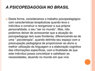 A PSICOPEDAGOGIA NO BRASIL
 Desta forma, consideramos o trabalho psicopedagógico
com características terapêuticas quando leva o
indivíduo a construir e reorganizar a sua própria
personalidade, o seu “ser no mundo”. Mas, não
podemos deixar de acrescentar que a atuação do
psicopedagogo tem suas fronteiras, diferenciando-se de
uma “ psicoterapia”, quando delimita seu espaço com a
preocupação pedagógica de proporcionar ao aluno a
melhor utilização da linguagem e a elaboração cognitiva
das informações específicas, com a finalidade de que
este indivíduo possa concretizar e satisfazer as
necessidades, atuando no mundo em que vive.
 