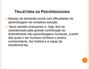 TRAJETÓRIA DA PSICOPEDAGOGIA
 Nasceu da demanda social com dificuldades de
aprendizagem de complexa solução.
 Seus estudos avançaram e, hoje, tem se
caracterizado pela grande contribuição ao
entendimento das aprendizagens humanas, a partir
das quais o ser humano conhece o produz
conhecimento, faz história e é capaz de
transformá-las.
 