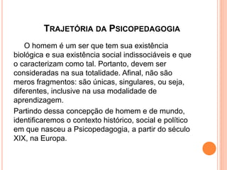 TRAJETÓRIA DA PSICOPEDAGOGIA
O homem é um ser que tem sua existência
biológica e sua existência social indissociáveis e que
o caracterizam como tal. Portanto, devem ser
consideradas na sua totalidade. Afinal, não são
meros fragmentos: são únicas, singulares, ou seja,
diferentes, inclusive na usa modalidade de
aprendizagem.
Partindo dessa concepção de homem e de mundo,
identificaremos o contexto histórico, social e político
em que nasceu a Psicopedagogia, a partir do século
XIX, na Europa.
 