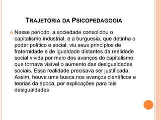 TRAJETÓRIA DA PSICOPEDAGOGIA
 Nesse período, a sociedade consolidou o
capitalismo industrial, e a burguesia, que detinha o
poder político e social, viu seus princípios de
fraternidade e de igualdade distantes da realidade
social vivida por meio dos avanços do capitalismo,
que tornava visível o aumento das desigualdades
sociais. Essa realidade precisava ser justificada.
Assim, houve uma busca,nos avanços científicos e
teorias da época, por explicações para tais
desigualdades
 