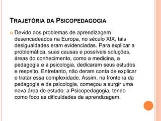TRAJETÓRIA DA PSICOPEDAGOGIA
 Devido aos problemas de aprendizagem
desencadeados na Europa, no século XIX, tais
desigualdades eram evidenciadas. Para explicar a
problemática, suas causas e possíveis soluções,
áreas do conhecimento, como a medicina, a
pedagogia e a psicologia, dedicaram seus estudos
e respeito. Entretanto, não deram conta de explicar
e tratar essa complexidade. Assim, na fronteira da
pedagogia e da psicologia, começou a surgir uma
nova área de estudo: a Psicopedagogia, tendo
como foco as dificuldades de aprendizagem.
 