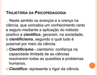 TRAJETÓRIA DA PSICOPEDAGOGIA
. Neste sentido os avanços e a crença na
ciência, que concebia um conhecimento certo
e seguro mediante a aplicação do método
positivo e científico, geraram, na sociedade,
o cientificismo, segundo o qual tudo é
possível por meio da ciência.
 Cientificismo - cientismo: confiança na
capacidade limitada de as ciências
resolverem todas as questões e problemas
humanos.
 Científico- representa o rigor da ciência.
 