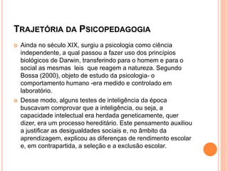 TRAJETÓRIA DA PSICOPEDAGOGIA
 Ainda no século XIX, surgiu a psicologia como ciência
independente, a qual passou a fazer uso dos princípios
biológicos de Darwin, transferindo para o homem e para o
social as mesmas leis que reagem a natureza. Segundo
Bossa (2000), objeto de estudo da psicologia- o
comportamento humano -era medido e controlado em
laboratório.
 Desse modo, alguns testes de inteligência da época
buscavam comprovar que a inteligência, ou seja, a
capacidade intelectual era herdada geneticamente, quer
dizer, era um processo hereditário. Este pensamento auxiliou
a justificar as desigualdades sociais e, no âmbito da
aprendizagem, explicou as diferenças de rendimento escolar
e, em contrapartida, a seleção e a exclusão escolar.
 