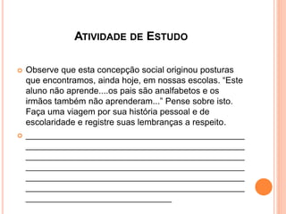 ATIVIDADE DE ESTUDO
 Observe que esta concepção social originou posturas
que encontramos, ainda hoje, em nossas escolas. “Este
aluno não aprende....os pais são analfabetos e os
irmãos também não aprenderam...” Pense sobre isto.
Faça uma viagem por sua história pessoal e de
escolaridade e registre suas lembranças a respeito.
 _____________________________________________
_____________________________________________
_____________________________________________
_____________________________________________
_____________________________________________
_____________________________________________
______________________________
 
