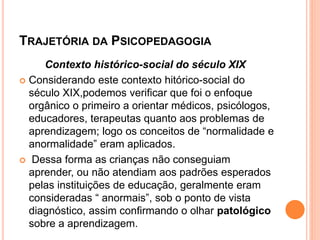TRAJETÓRIA DA PSICOPEDAGOGIA
Contexto histórico-social do século XIX
 Considerando este contexto hitórico-social do
século XIX,podemos verificar que foi o enfoque
orgânico o primeiro a orientar médicos, psicólogos,
educadores, terapeutas quanto aos problemas de
aprendizagem; logo os conceitos de “normalidade e
anormalidade” eram aplicados.
 Dessa forma as crianças não conseguiam
aprender, ou não atendiam aos padrões esperados
pelas instituições de educação, geralmente eram
consideradas “ anormais”, sob o ponto de vista
diagnóstico, assim confirmando o olhar patológico
sobre a aprendizagem.
 