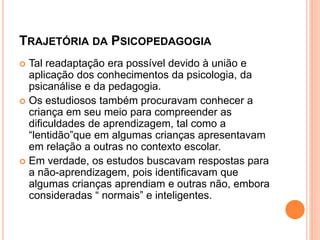 TRAJETÓRIA DA PSICOPEDAGOGIA
 Tal readaptação era possível devido à união e
aplicação dos conhecimentos da psicologia, da
psicanálise e da pedagogia.
 Os estudiosos também procuravam conhecer a
criança em seu meio para compreender as
dificuldades de aprendizagem, tal como a
“lentidão”que em algumas crianças apresentavam
em relação a outras no contexto escolar.
 Em verdade, os estudos buscavam respostas para
a não-aprendizagem, pois identificavam que
algumas crianças aprendiam e outras não, embora
consideradas “ normais” e inteligentes.
 