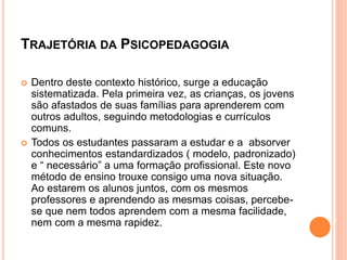 TRAJETÓRIA DA PSICOPEDAGOGIA
 Dentro deste contexto histórico, surge a educação
sistematizada. Pela primeira vez, as crianças, os jovens
são afastados de suas famílias para aprenderem com
outros adultos, seguindo metodologias e currículos
comuns.
 Todos os estudantes passaram a estudar e a absorver
conhecimentos estandardizados ( modelo, padronizado)
e “ necessário” a uma formação profissional. Este novo
método de ensino trouxe consigo uma nova situação.
Ao estarem os alunos juntos, com os mesmos
professores e aprendendo as mesmas coisas, percebe-
se que nem todos aprendem com a mesma facilidade,
nem com a mesma rapidez.
 