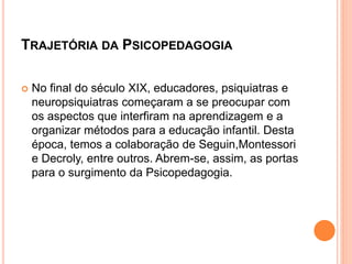 TRAJETÓRIA DA PSICOPEDAGOGIA
 No final do século XIX, educadores, psiquiatras e
neuropsiquiatras começaram a se preocupar com
os aspectos que interfiram na aprendizagem e a
organizar métodos para a educação infantil. Desta
época, temos a colaboração de Seguin,Montessori
e Decroly, entre outros. Abrem-se, assim, as portas
para o surgimento da Psicopedagogia.
 