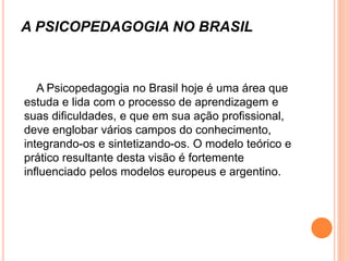 A PSICOPEDAGOGIA NO BRASIL
A Psicopedagogia no Brasil hoje é uma área que
estuda e lida com o processo de aprendizagem e
suas dificuldades, e que em sua ação profissional,
deve englobar vários campos do conhecimento,
integrando-os e sintetizando-os. O modelo teórico e
prático resultante desta visão é fortemente
influenciado pelos modelos europeus e argentino.
 