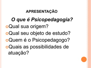 APRESENTAÇÃO
O que é Psicopedagogia?
Qual sua origem?
Qual seu objeto de estudo?
Quem é o Psicopedagogo?
Quais as possibilidades de
atuação?
 