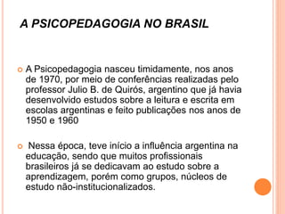 A PSICOPEDAGOGIA NO BRASIL
 A Psicopedagogia nasceu timidamente, nos anos
de 1970, por meio de conferências realizadas pelo
professor Julio B. de Quirós, argentino que já havia
desenvolvido estudos sobre a leitura e escrita em
escolas argentinas e feito publicações nos anos de
1950 e 1960
 Nessa época, teve início a influência argentina na
educação, sendo que muitos profissionais
brasileiros já se dedicavam ao estudo sobre a
aprendizagem, porém como grupos, núcleos de
estudo não-institucionalizados.
 